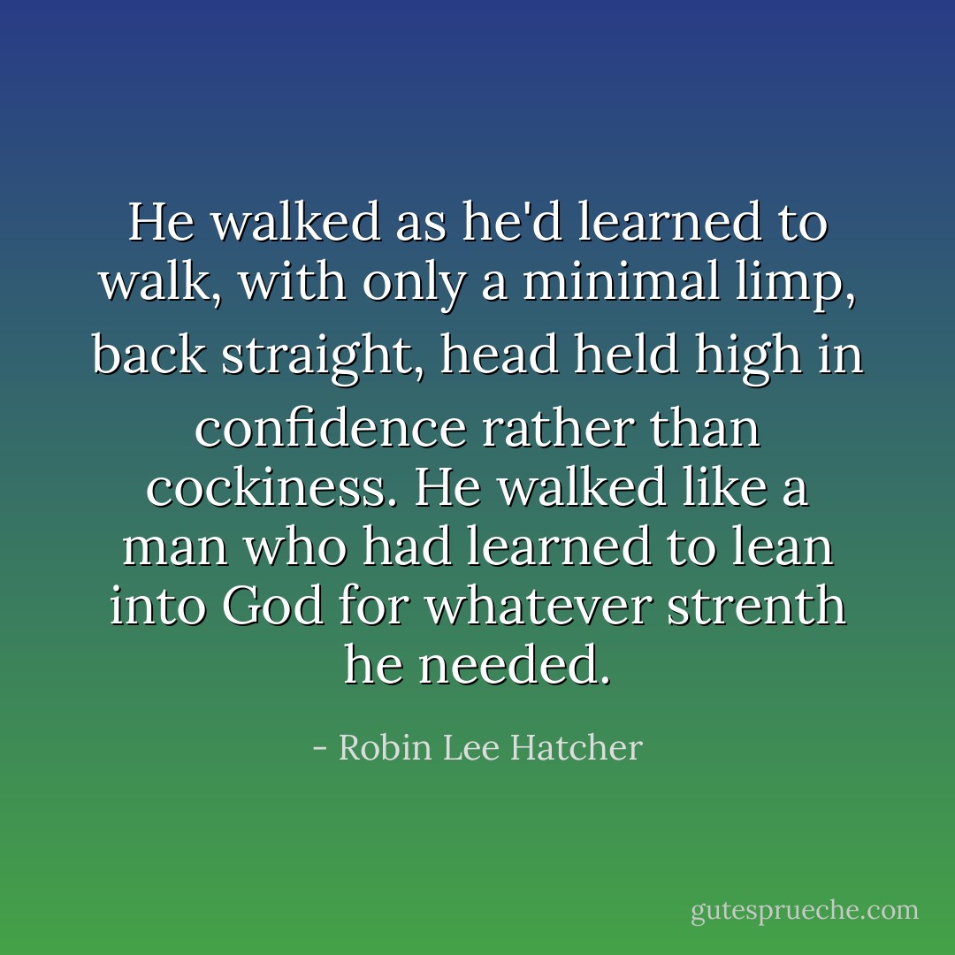He walked as he'd learned to walk, with only a minimal limp, back straight, head held high in confidence rather than cockiness. He walked like a man who had learned to lean into God for whatever strenth he needed. - Robin Lee Hatcher