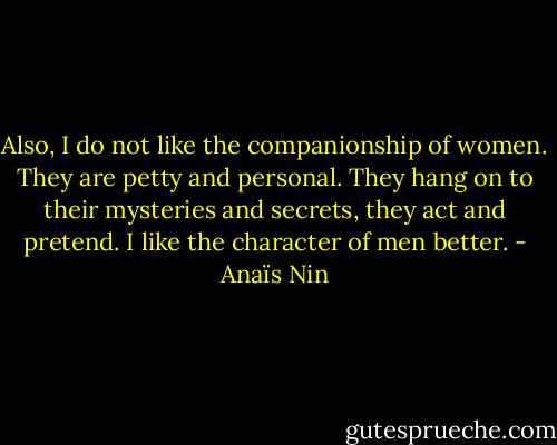 Also, I do not like the companionship of women. They are petty and personal. They hang on to their mysteries and secrets, they act and pretend. I like the character of men better. - Anaïs Nin