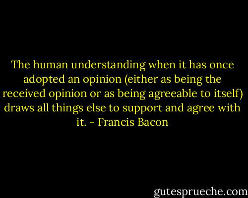 The human understanding when it has once adopted an opinion (either as being the received opinion or as being agreeable to itself) draws all things else to support and agree with it. - Francis Bacon
