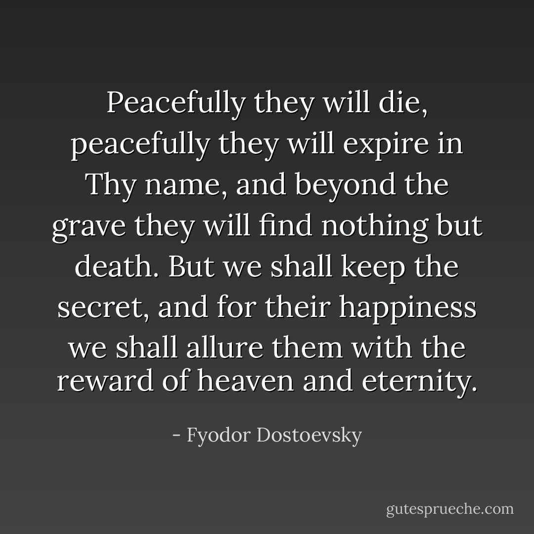 Peacefully they will die, peacefully they will expire in Thy name, and beyond the grave they will find nothing but death. But we shall keep the secret, and for their happiness we shall allure them with the reward of heaven and eternity. - Fyodor Dostoevsky