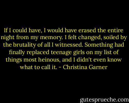 If I could have, I would have erased the entire night from my memory. I felt changed, soiled by the brutality of all I witnessed. Something had finally replaced teenage girls on my list of things most heinous, and I didn't even know what to call it. - Christina Garner