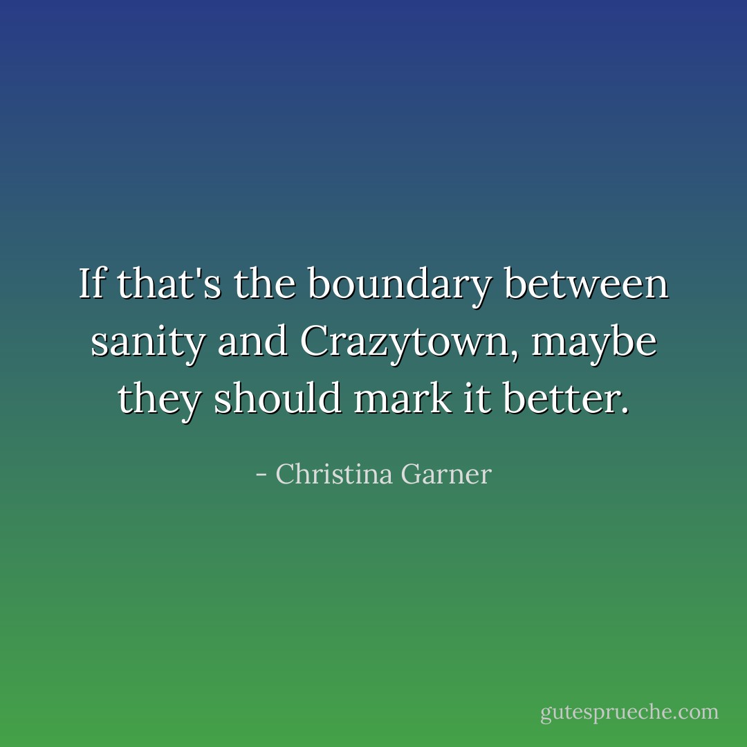 If that's the boundary between sanity and Crazytown, maybe they should mark it better. - Christina Garner