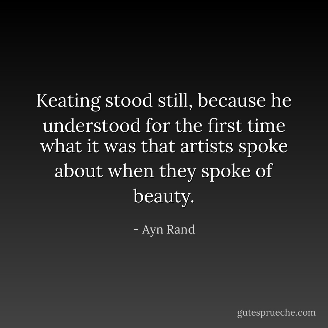 Keating stood still, because he understood for the first time what it was that artists spoke about when they spoke of beauty. - Ayn Rand