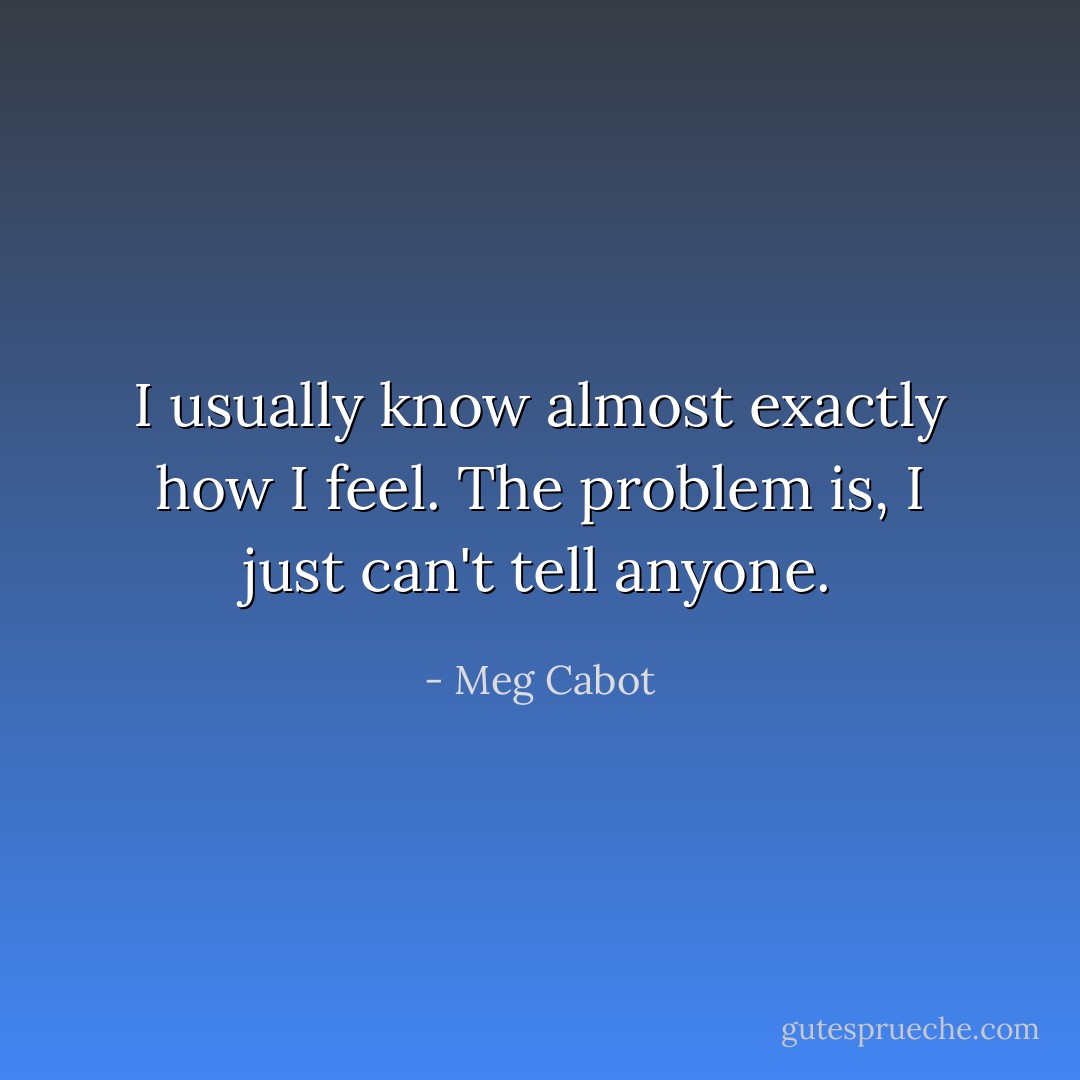 I usually know almost exactly how I feel. The problem is, I just can't tell anyone. - Meg Cabot