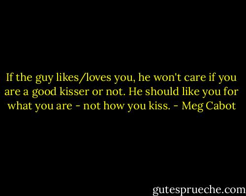 If the guy likes/loves you, he won't care if you are a good kisser or not.<br />He should like you for what you are - not how you kiss. - Meg Cabot