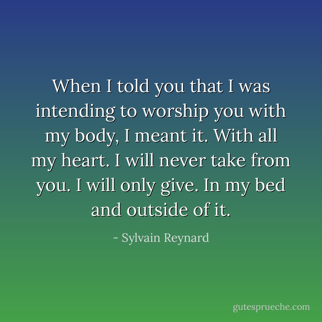 When I told you that I was intending to worship you with my body, I meant it. With all my heart. I will never take from you. I will only give. In my bed and outside of it. - Sylvain Reynard