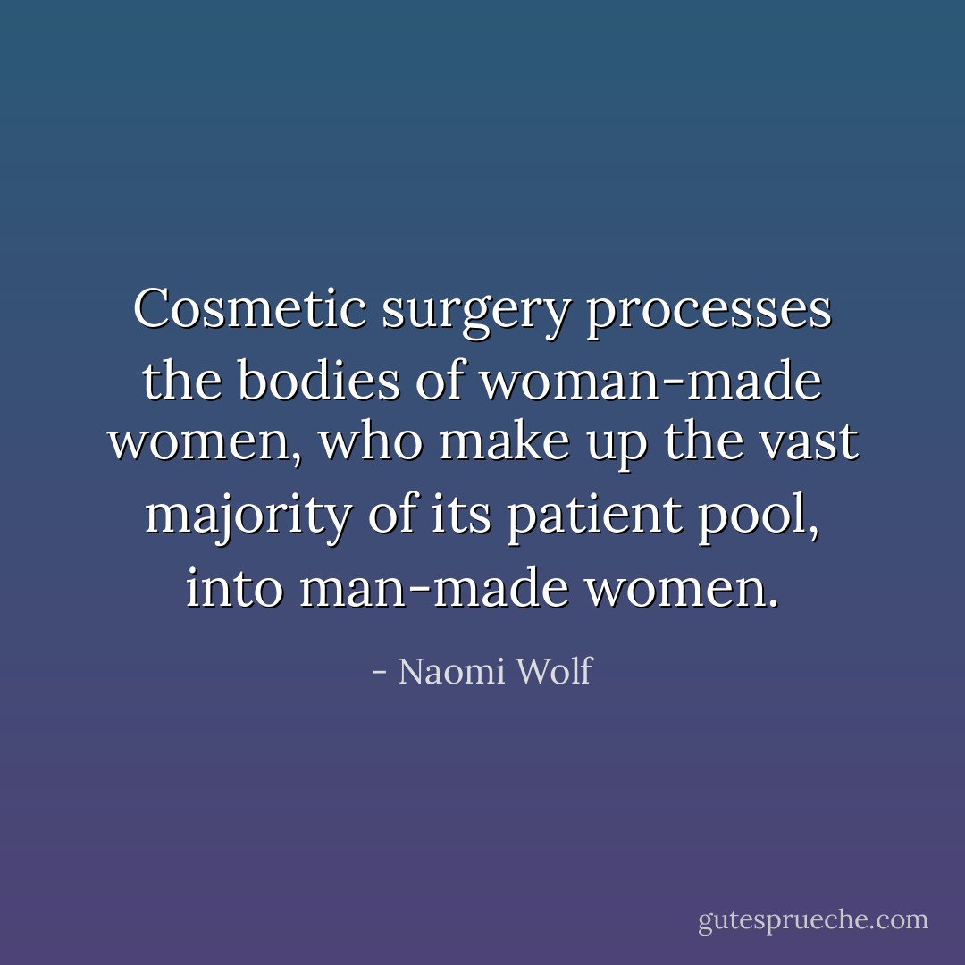 Cosmetic surgery processes the bodies of woman-made women, who make up the vast majority of its patient pool, into man-made women. - Naomi Wolf