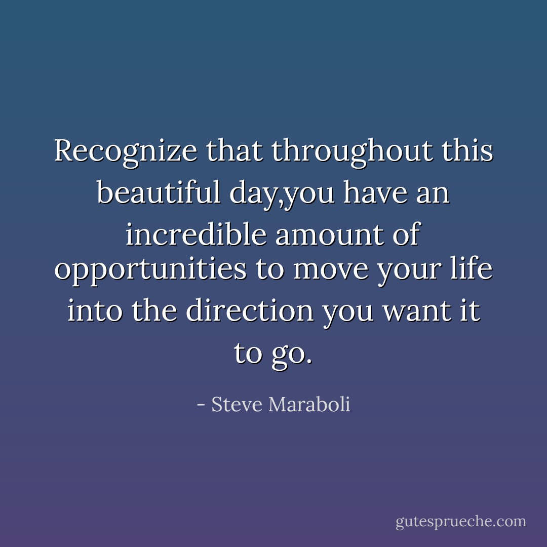 Recognize that throughout this beautiful day,you have an incredible amount of opportunities to move your life into the direction you want it to go. - Steve Maraboli