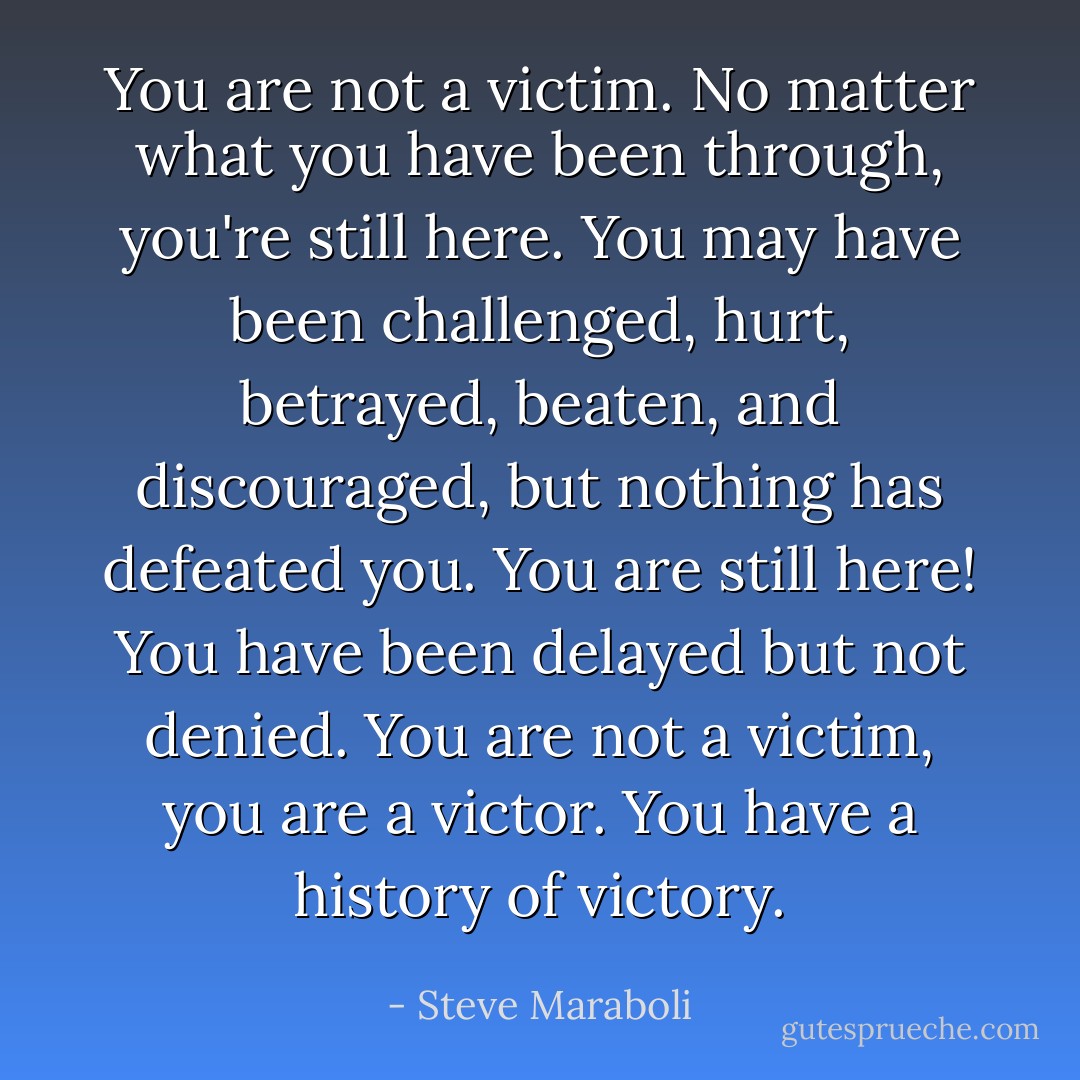 You are not a victim. No matter what you have been through, you're still here. You may have been challenged, hurt, betrayed, beaten, and discouraged, but nothing has defeated you. You are still here! You have been delayed but not denied. You are not a victim, you are a victor. You have a history of victory. - Steve Maraboli
