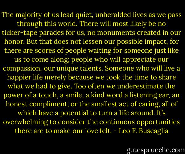 The majority of us lead quiet, unheralded lives as we pass through this world. There will most likely be no ticker-tape parades for us, no monuments created in our honor. But that does not lessen our possible impact, for there are scores of people waiting for someone just like us to come along; people who will appreciate our compassion, our unique talents. Someone who will live a happier life merely because we took the time to share what we had to give. Too often we underestimate the power of a touch, a smile, a kind word a listening ear, an honest compliment, or the smallest act of caring, all of which have a potential to turn a life around. It’s overwhelming to consider the continuous opportunities there are to make our love felt. - Leo F. Buscaglia