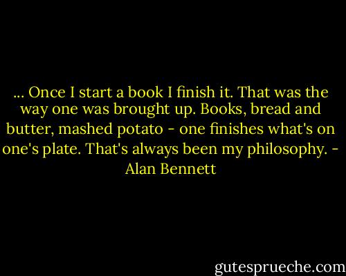 ... Once I start a book I finish it. That was the way one was brought up. Books, bread and butter, mashed potato - one finishes what's on one's plate. That's always been my philosophy. - Alan Bennett