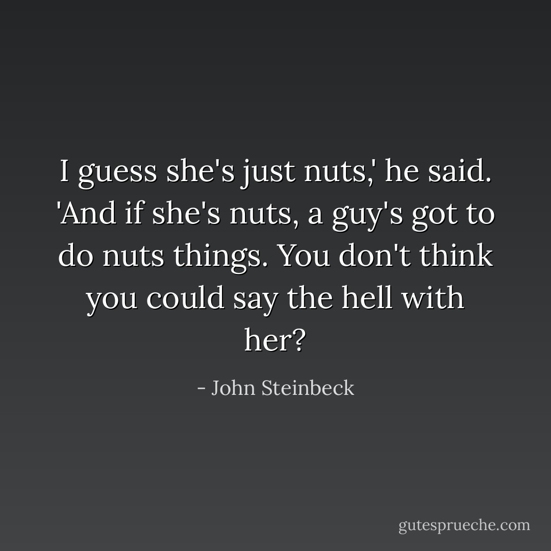 I guess she's just nuts,' he said. 'And if she's nuts, a guy's got to do nuts things. You don't think you could say the hell with her? - John Steinbeck