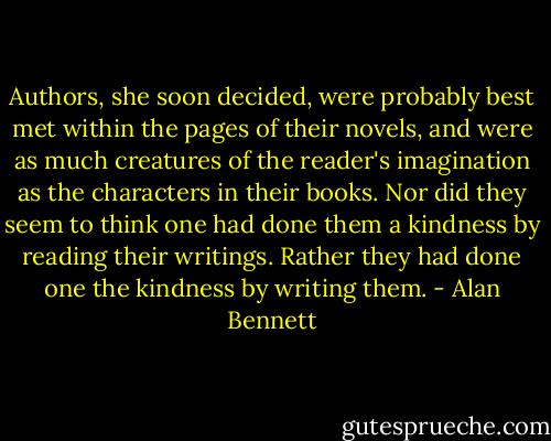 Authors, she soon decided, were probably best met within the pages of their novels, and were as much creatures of the reader's imagination as the characters in their books. Nor did they seem to think one had done them a kindness by reading their writings. Rather they had done one the kindness by writing them. - Alan Bennett
