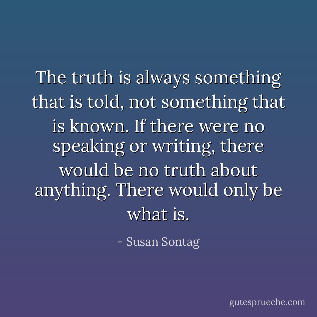 The truth is always something that is told, not something that is known. If there were no speaking or writing, there would be no truth about anything. There would only be what is. - Susan Sontag