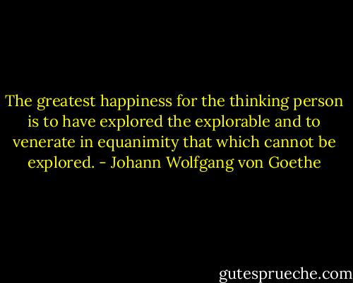 The greatest happiness for the thinking person is to have explored the explorable and to venerate in equanimity that which cannot be explored. - Johann Wolfgang von Goethe