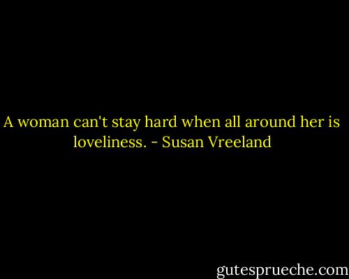 A woman can't stay hard when all around her is loveliness. - Susan Vreeland