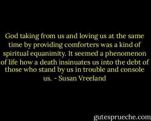 God taking from us and loving us at the same time by providing comforters was a kind of spiritual equanimity. It seemed a phenomenon of life how a death insinuates us into the debt of those who stand by us in trouble and console us. - Susan Vreeland