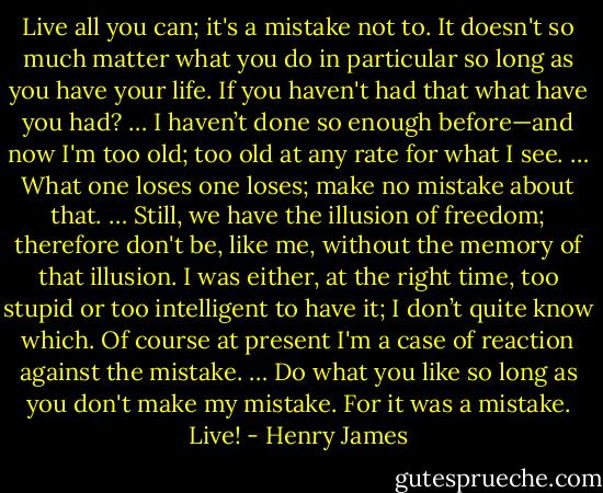 Live all you can; it's a mistake not to. It doesn't so much matter what you do in particular so long as you have your life. If you haven't had that what have you had? … I haven’t done so enough before—and now I'm too old; too old at any rate for what I see. … What one loses one loses; make no mistake about that. … Still, we have the illusion of freedom; therefore don't be, like me, without the memory of that illusion. I was either, at the right time, too stupid or too intelligent to have it; I don’t quite know which. Of course at present I'm a case of reaction against the mistake. … Do what you like so long as you don't make my mistake. For it was a mistake. Live! - Henry James