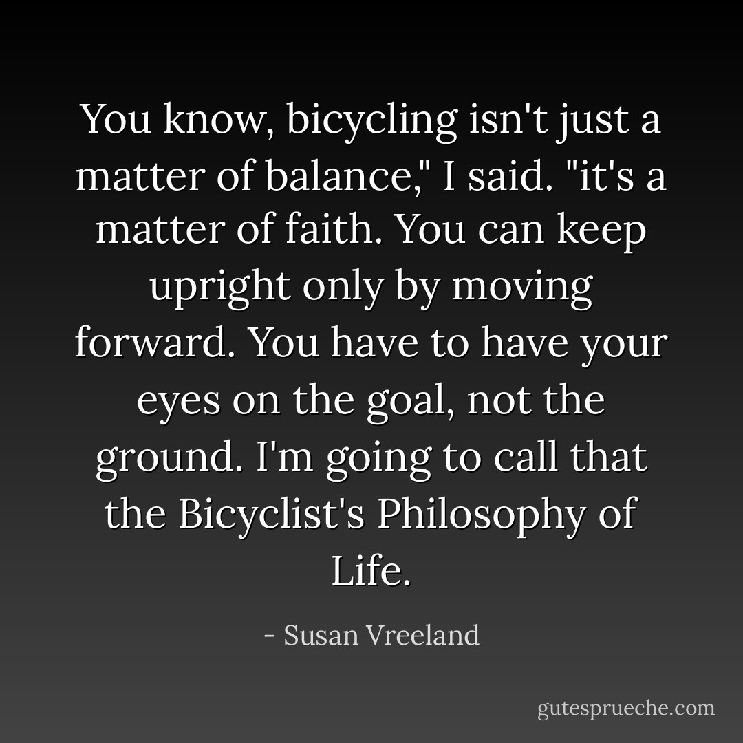 You know, bicycling isn't just a matter of balance," I said. "it's a matter of faith. You can keep upright only by moving forward. You have to have your eyes on the goal, not the ground. I'm going to call that the Bicyclist's Philosophy of Life. - Susan Vreeland