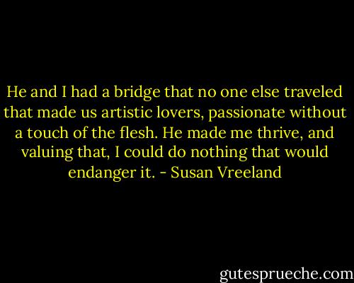 He and I had a bridge that no one else traveled that made us artistic lovers, passionate without a touch of the flesh. He made me thrive, and valuing that, I could do nothing that would endanger it. - Susan Vreeland