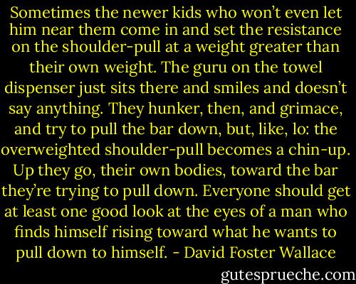 Sometimes the newer kids who won’t even let him near them come in and set the resistance on the shoulder-pull at a weight greater than their own weight. The guru on the towel dispenser just sits there and smiles and doesn’t say anything. They hunker, then, and grimace, and try to pull the bar down, but, like, lo: the overweighted shoulder-pull becomes a chin-up. Up they go, their own bodies, toward the bar they’re trying to pull down. Everyone should get at least one good look at the eyes of a man who finds himself rising toward what he wants to pull down to himself. - David Foster Wallace