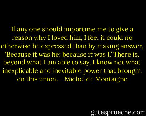 If any one should importune me to give a reason why I loved him, I feel it could no otherwise be expressed than by making answer, ‘Because it was he; because it was I.’ There is, beyond what I am able to say, I know not what inexplicable and inevitable power that brought on this union. - Michel de Montaigne