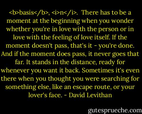 <b>basis</b>, <i>n</i>.<br /><br />There has to be a moment at the beginning when you wonder whether you're in love with the person or in love with the feeling of love itself.<br />If the moment doesn't pass, that's it - you're done.<br />And if the moment does pass, it never goes that far. It stands in the distance, ready for whenever you want it back. Sometimes it's even there when you thought you were searching for something else, like an escape route, or your lover's face. - David Levithan