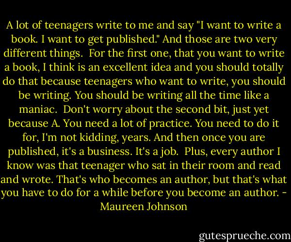 A lot of teenagers write to me and say "I want to write a book. I want to get published." And those are two very different things. <br />For the first one, that you want to write a book, I think is an excellent idea and you should totally do that because teenagers who want to write, you should be writing. You should be writing all the time like a maniac. <br />Don't worry about the second bit, just yet because A. You need a lot of practice. You need to do it for, I'm not kidding, years. And then once you are published, it's a business. It's a job. <br />Plus, every author I know was that teenager who sat in their room and read and wrote. That's who becomes an author, but that's what you have to do for a while before you become an author. - Maureen Johnson
