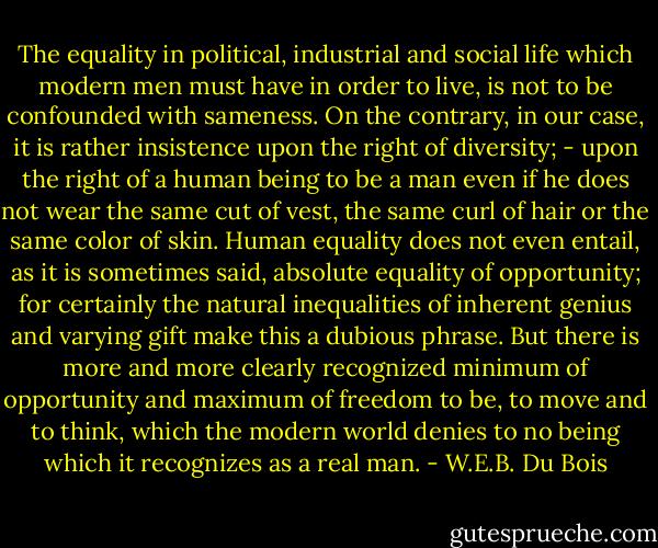The equality in political, industrial and social life which modern men must have in order to live, is not to be confounded with sameness. On the contrary, in our case, it is rather insistence upon the right of diversity; - upon the right of a human being to be a man even if he does not wear the same cut of vest, the same curl of hair or the same color of skin. Human equality does not even entail, as it is sometimes said, absolute equality of opportunity; for certainly the natural inequalities of inherent genius and varying gift make this a dubious phrase. But there is more and more clearly recognized minimum of opportunity and maximum of freedom to be, to move and to think, which the modern world denies to no being which it recognizes as a real man. - W.E.B. Du Bois