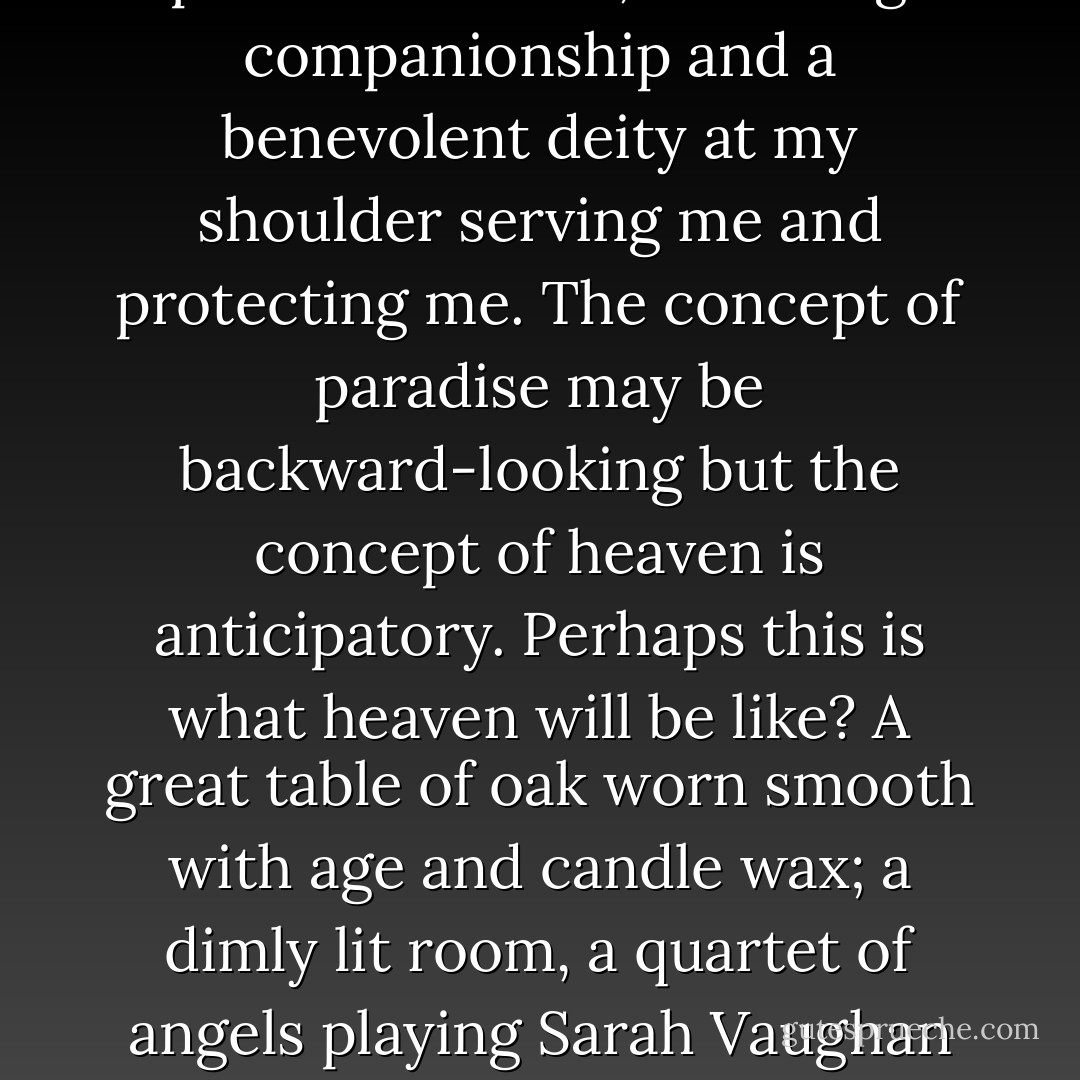 When I am a good host, I can order the world precisely as I believe it ought to be. It is a world that I have created in my mind and in my own image, and it gladdens me profoundly to see it unfold without original sin, without expulsions and floods and disobedience and illness. When I am a good guest, I have returned to Eden, where everything I need is provided for me, including companionship and a benevolent deity at my shoulder serving me and protecting me. The concept of paradise may be backward-looking but the concept of heaven is anticipatory. Perhaps this is what heaven will be like? A great table of oak worn smooth with age and candle wax; a dimly lit room, a quartet of angels playing Sarah Vaughan in the corner; this blissful throb of quiet, intelligent conversation; bubbling pots and aromatic stews that no one seems to have worked to prepare; and you - you have nothing to worry about, not now, not here, not for all eternity. Leave it all behind at the threshold, forget everything, for here in heaven, you are my guest.  - Jesse Browner