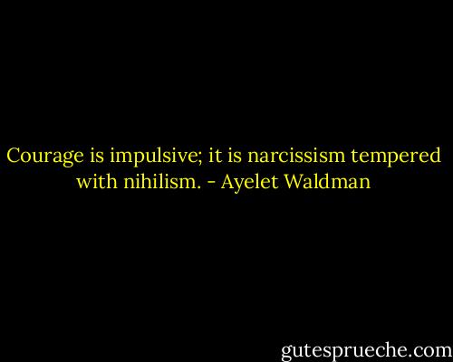 Courage is impulsive; it is narcissism tempered with nihilism. - Ayelet Waldman