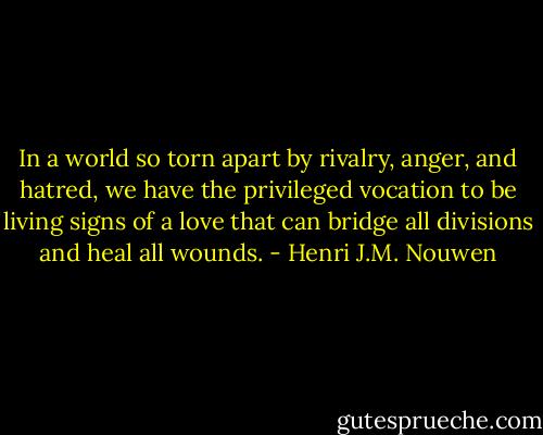 In a world so torn apart by rivalry, anger, and hatred, we have the privileged vocation to be living signs of a love that can bridge all divisions and heal all wounds. - Henri J.M. Nouwen