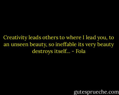 Creativity leads others to where I lead you, to an unseen beauty, so ineffable its very beauty destroys itself... - Fola