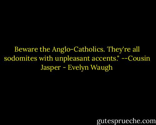 Beware the Anglo-Catholics. They're all sodomites with unpleasant accents." --Cousin Jasper - Evelyn Waugh