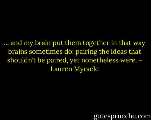 ... and my brain put them together in that way brains sometimes do: pairing the ideas that shouldn't be paired, yet nonetheless were. - Lauren Myracle