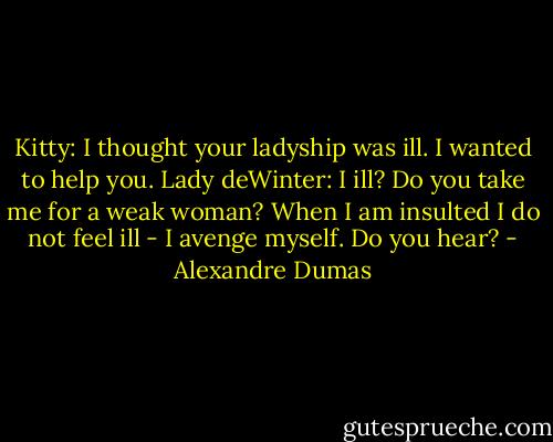 Kitty: I thought your ladyship was ill. I wanted to help you.<br />Lady deWinter: I ill? Do you take me for a weak woman? When I am insulted I do not feel ill - I avenge myself. Do you hear? - Alexandre Dumas