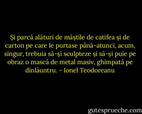 Și parcă alături de măștile de catifea și de carton pe care le purtase până-atunci, acum, singur, trebuia să-și sculpteze și să-și puie pe obraz o mască de metal masiv, ghimpată pe dinlăuntru. - Ionel Teodoreanu