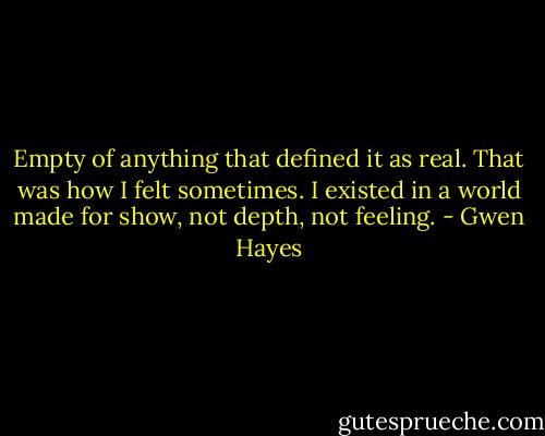 Empty of anything that defined it as real. That was how I felt sometimes. I existed in a world made for show, not depth, not feeling. - Gwen Hayes