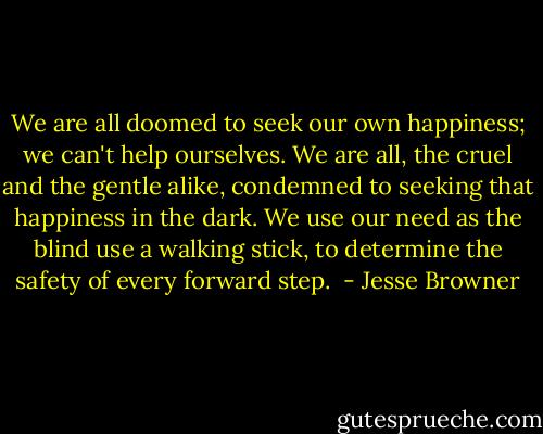 We are all doomed to seek our own happiness; we can't help ourselves. We are all, the cruel and the gentle alike, condemned to seeking that happiness in the dark. We use our need as the blind use a walking stick, to determine the safety of every forward step.  - Jesse Browner