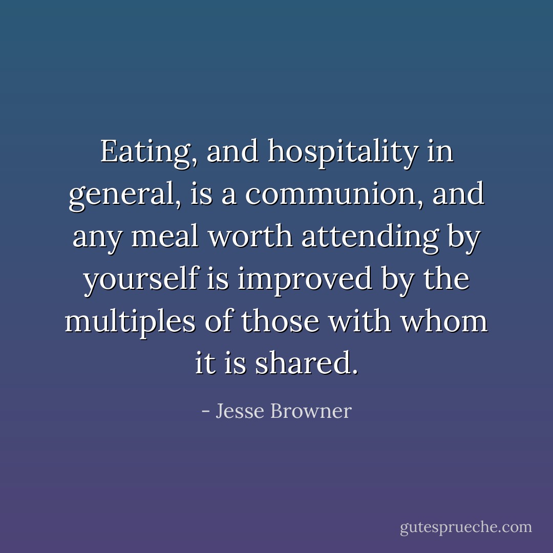 Eating, and hospitality in general, is a communion, and any meal worth attending by yourself is improved by the multiples of those with whom it is shared. - Jesse Browner