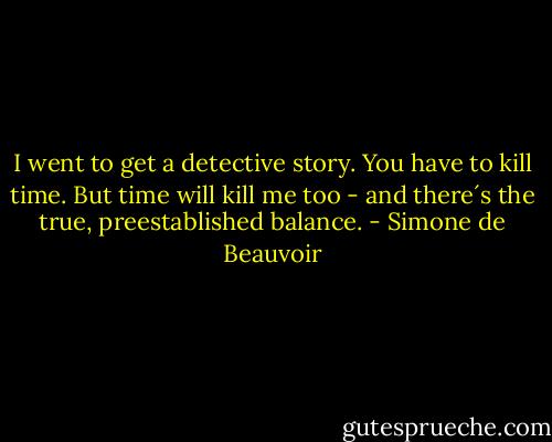 I went to get a detective story. You have to kill time. But time will kill me too - and there´s the true, preestablished balance. - Simone de Beauvoir