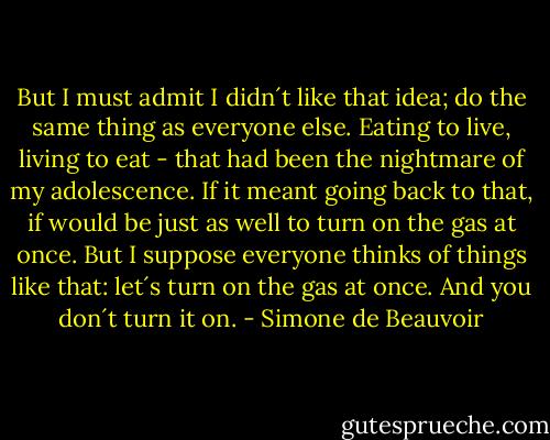 But I must admit I didn´t like that idea; do the same thing as everyone else. Eating to live, living to eat - that had been the nightmare of my adolescence. If it meant going back to that, if would be just as well to turn on the gas at once. But I suppose everyone thinks of things like that: let´s turn on the gas at once. And you don´t turn it on. - Simone de Beauvoir