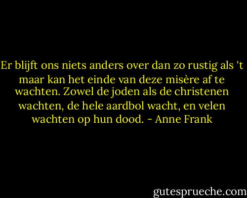 Er blijft ons niets anders over dan zo rustig als 't maar kan het einde van deze misère af te wachten. Zowel de joden als de christenen wachten, de hele aardbol wacht, en velen wachten op hun dood. - Anne Frank