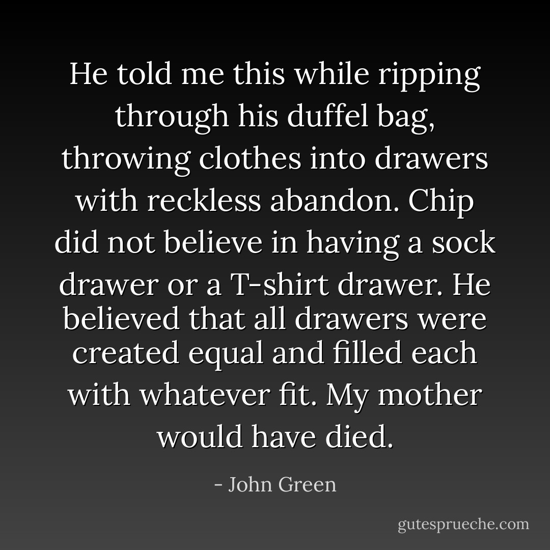 He told me this while ripping through his duffel bag, throwing clothes into drawers with reckless abandon. Chip did not believe in<br />having a sock drawer or a T-shirt drawer. He believed that all drawers were created equal and filled each with whatever fit. My mother would<br />have died. - John Green