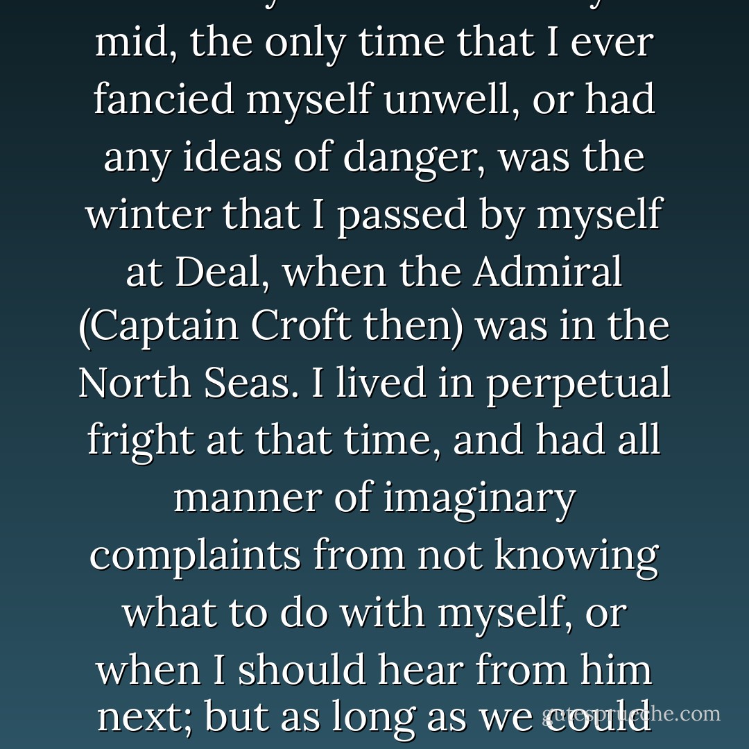 While we were together, you know, there was nothing to be feared...The only time that I ever really suffered in body or mid, the only time that I ever fancied myself unwell, or had any ideas of danger, was the winter that I passed by myself at Deal, when the Admiral (Captain Croft then) was in the North Seas. I lived in perpetual fright at that time, and had all manner of imaginary complaints from not knowing what to do with myself, or when I should hear from him next; but as long as we could be together, nothing ever ailed me, and I never met with the smallest inconvenience. - Jane Austen