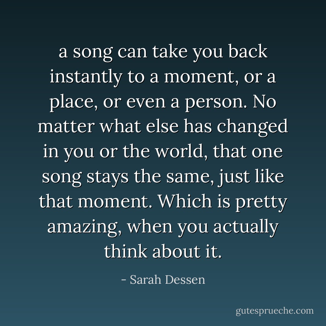 a song can take you back instantly to a moment, or a place, or even a person. No matter what else has changed in you or the world, that one song stays the same, just like that moment. Which is pretty amazing, when you actually think about it. - Sarah Dessen