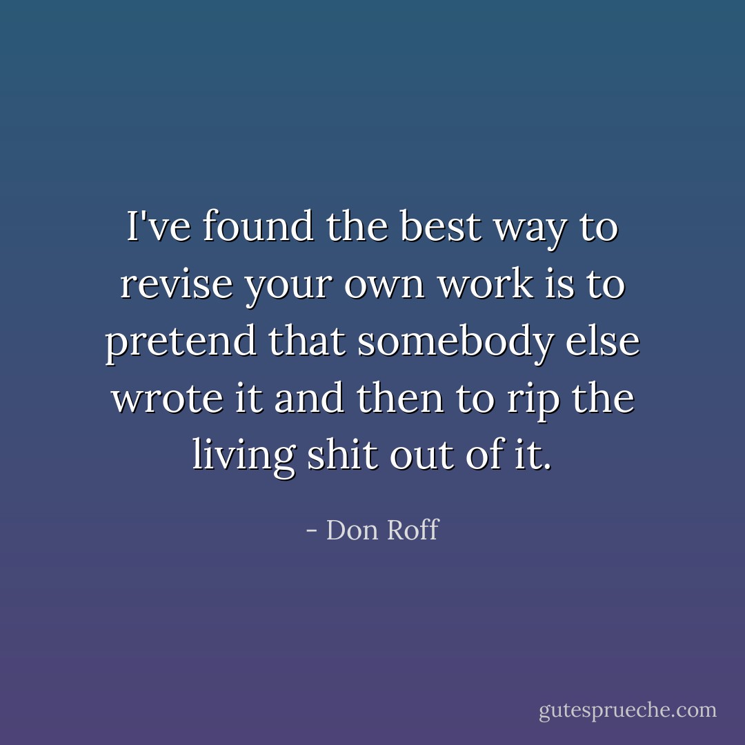 I've found the best way to revise your own work is to pretend that somebody else wrote it and then to rip the living shit out of it. - Don Roff