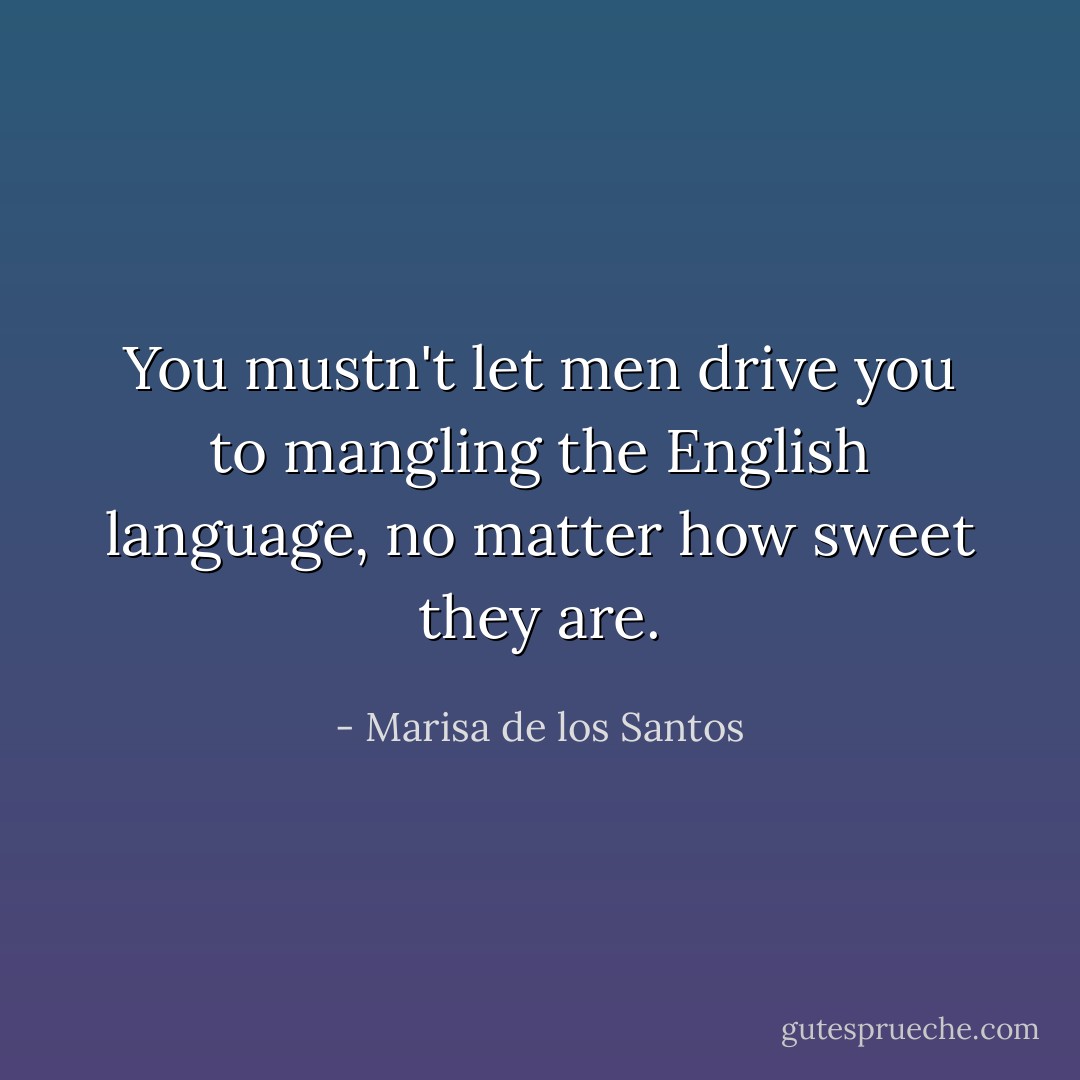 You mustn't let men drive you to mangling the English language, no matter how sweet they are. - Marisa de los Santos