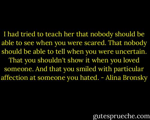 I had tried to teach her that nobody should be able to see when you were scared. That nobody should be able to tell when you were uncertain. That you shouldn't show it when you loved someone. And that you smiled with particular affection at someone you hated. - Alina Bronsky