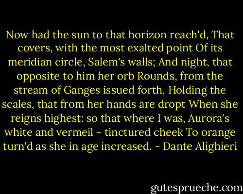 Now had the sun to that horizon reach'd,<br />That covers, with the most exalted point<br />Of its meridian circle, Salem's walls;<br />And night, that opposite to him her orb<br />Rounds, from the stream of Ganges issued forth,<br />Holding the scales, that from her hands are dropt<br />When she reigns highest: so that where I was,<br />Aurora's white and vermeil - tinctured cheek<br />To orange turn'd as she in age increased. - Dante Alighieri